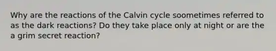 Why are the reactions of the Calvin cycle soometimes referred to as the dark reactions? Do they take place only at night or are the a grim secret reaction?