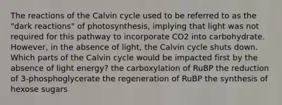 The reactions of the Calvin cycle used to be referred to as the "dark reactions" of photosynthesis, implying that light was not required for this pathway to incorporate CO2 into carbohydrate. However, in the absence of light, the Calvin cycle shuts down. Which parts of the Calvin cycle would be impacted first by the absence of light energy? the carboxylation of RuBP the reduction of 3-phosphoglycerate the regeneration of RuBP the synthesis of hexose sugars