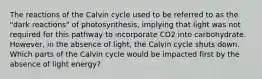 The reactions of the Calvin cycle used to be referred to as the "dark reactions" of photosynthesis, implying that light was not required for this pathway to incorporate CO2 into carbohydrate. However, in the absence of light, the Calvin cycle shuts down. Which parts of the Calvin cycle would be impacted first by the absence of light energy?