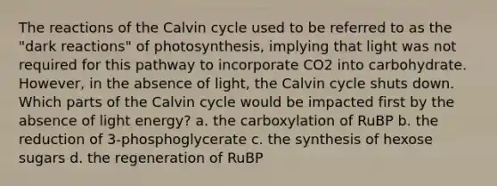 The reactions of the Calvin cycle used to be referred to as the "dark reactions" of photosynthesis, implying that light was not required for this pathway to incorporate CO2 into carbohydrate. However, in the absence of light, the Calvin cycle shuts down. Which parts of the Calvin cycle would be impacted first by the absence of light energy? a. the carboxylation of RuBP b. the reduction of 3-phosphoglycerate c. the synthesis of hexose sugars d. the regeneration of RuBP