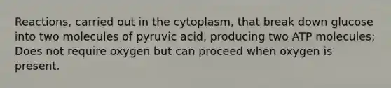 Reactions, carried out in the cytoplasm, that break down glucose into two molecules of pyruvic acid, producing two ATP molecules; Does not require oxygen but can proceed when oxygen is present.