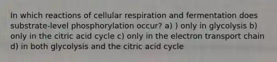 In which reactions of cellular respiration and fermentation does substrate-level phosphorylation occur? a) ) only in glycolysis b) only in the citric acid cycle c) only in the electron transport chain d) in both glycolysis and the citric acid cycle