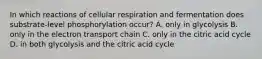 In which reactions of cellular respiration and fermentation does substrate-level phosphorylation occur? A. only in glycolysis B. only in the electron transport chain C. only in the citric acid cycle D. in both glycolysis and the citric acid cycle