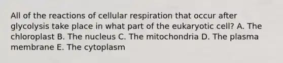 All of the reactions of cellular respiration that occur after glycolysis take place in what part of the eukaryotic cell? A. The chloroplast B. The nucleus C. The mitochondria D. The plasma membrane E. The cytoplasm