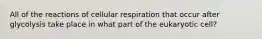 All of the reactions of cellular respiration that occur after glycolysis take place in what part of the eukaryotic cell?