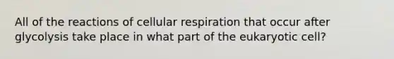 All of the reactions of cellular respiration that occur after glycolysis take place in what part of the eukaryotic cell?