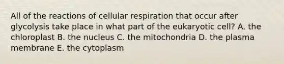 All of the reactions of cellular respiration that occur after glycolysis take place in what part of the eukaryotic cell? A. the chloroplast B. the nucleus C. the mitochondria D. the plasma membrane E. the cytoplasm