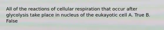 All of the reactions of cellular respiration that occur after glycolysis take place in nucleus of the eukayotic cell A. True B. False