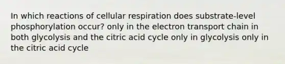 In which reactions of cellular respiration does substrate-level phosphorylation occur? only in the electron transport chain in both glycolysis and the citric acid cycle only in glycolysis only in the citric acid cycle