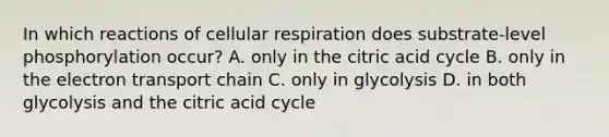 In which reactions of cellular respiration does substrate-level phosphorylation occur? A. only in the citric acid cycle B. only in the electron transport chain C. only in glycolysis D. in both glycolysis and the citric acid cycle