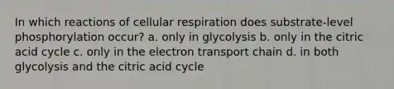 In which reactions of cellular respiration does substrate-level phosphorylation occur? a. only in glycolysis b. only in the citric acid cycle c. only in the electron transport chain d. in both glycolysis and the citric acid cycle