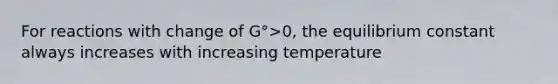 For reactions with change of G°>0, the equilibrium constant always increases with increasing temperature