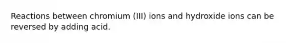 Reactions between chromium (III) ions and hydroxide ions can be reversed by adding acid.