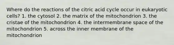 Where do the reactions of the citric acid cycle occur in <a href='https://www.questionai.com/knowledge/kb526cpm6R-eukaryotic-cells' class='anchor-knowledge'>eukaryotic cells</a>? 1. the cytosol 2. the matrix of the mitochondrion 3. the cristae of the mitochondrion 4. the intermembrane space of the mitochondrion 5. across the inner membrane of the mitochondrion