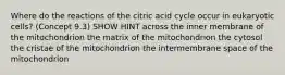 Where do the reactions of the citric acid cycle occur in eukaryotic cells? (Concept 9.3) SHOW HINT across the inner membrane of the mitochondrion the matrix of the mitochondrion the cytosol the cristae of the mitochondrion the intermembrane space of the mitochondrion