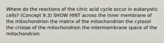 Where do the reactions of the citric acid cycle occur in eukaryotic cells? (Concept 9.3) SHOW HINT across the inner membrane of the mitochondrion the matrix of the mitochondrion the cytosol the cristae of the mitochondrion the intermembrane space of the mitochondrion