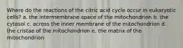 Where do the reactions of the citric acid cycle occur in eukaryotic cells? a. the intermembrane space of the mitochondrion b. the cytosol c. across the inner membrane of the mitochondrion d. the cristae of the mitochondrion e. the matrix of the mitochondrion