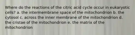 Where do the reactions of the citric acid cycle occur in eukaryotic cells? a. the intermembrane space of the mitochondrion b. the cytosol c. across the inner membrane of the mitochondrion d. the cristae of the mitochondrion e. the matrix of the mitochondrion