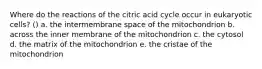 Where do the reactions of the citric acid cycle occur in eukaryotic cells? () a. the intermembrane space of the mitochondrion b. across the inner membrane of the mitochondrion c. the cytosol d. the matrix of the mitochondrion e. the cristae of the mitochondrion