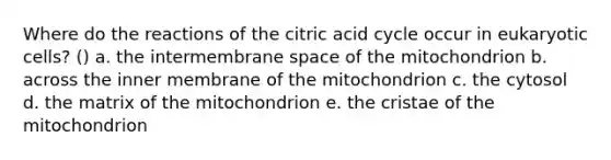 Where do the reactions of the citric acid cycle occur in eukaryotic cells? () a. the intermembrane space of the mitochondrion b. across the inner membrane of the mitochondrion c. the cytosol d. the matrix of the mitochondrion e. the cristae of the mitochondrion