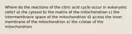 Where do the reactions of the citric acid cycle occur in eukaryotic cells? a) the cytosol b) the matrix of the mitochondrion c) the intermembrane space of the mitochondrion d) across the inner membrane of the mitochondrion e) the cristae of the mitochondrion