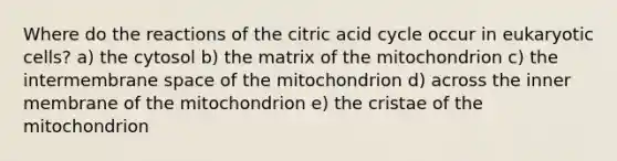 Where do the reactions of the citric acid cycle occur in eukaryotic cells? a) the cytosol b) the matrix of the mitochondrion c) the intermembrane space of the mitochondrion d) across the inner membrane of the mitochondrion e) the cristae of the mitochondrion