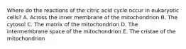 Where do the reactions of the citric acid cycle occur in eukaryotic cells? A. Across the inner membrane of the mitochondrion B. The cytosol C. The matrix of the mitochondrion D. The intermembrane space of the mitochondrion E. The cristae of the mitochondrion