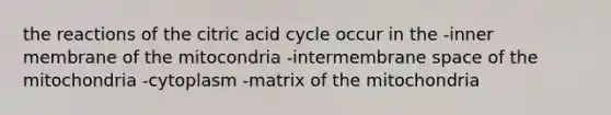 the reactions of the citric acid cycle occur in the -inner membrane of the mitocondria -intermembrane space of the mitochondria -cytoplasm -matrix of the mitochondria