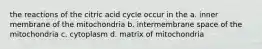 the reactions of the citric acid cycle occur in the a. inner membrane of the mitochondria b. intermembrane space of the mitochondria c. cytoplasm d. matrix of mitochondria