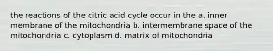 the reactions of the citric acid cycle occur in the a. inner membrane of the mitochondria b. intermembrane space of the mitochondria c. cytoplasm d. matrix of mitochondria