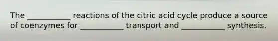 The ___________ reactions of the citric acid cycle produce a source of coenzymes for ___________ transport and ___________ synthesis.