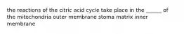 the reactions of the citric acid cycle take place in the ______ of the mitochondria outer membrane stoma matrix inner membrane