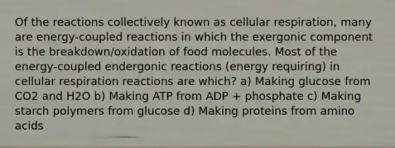 Of the reactions collectively known as cellular respiration, many are energy-coupled reactions in which the exergonic component is the breakdown/oxidation of food molecules. Most of the energy-coupled endergonic reactions (energy requiring) in cellular respiration reactions are which? a) Making glucose from CO2 and H2O b) Making ATP from ADP + phosphate c) Making starch polymers from glucose d) Making proteins from amino acids