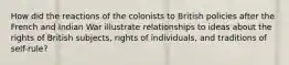 How did the reactions of the colonists to British policies after the French and Indian War illustrate relationships to ideas about the rights of British subjects, rights of individuals, and traditions of self-rule?