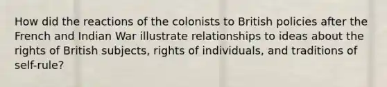 How did the reactions of the colonists to British policies after the French and Indian War illustrate relationships to ideas about the rights of British subjects, rights of individuals, and traditions of self-rule?