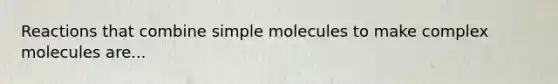 Reactions that combine simple molecules to make complex molecules are...