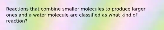 Reactions that combine smaller molecules to produce larger ones and a water molecule are classified as what kind of reaction?