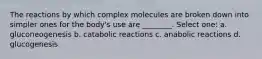 The reactions by which complex molecules are broken down into simpler ones for the body's use are ________. Select one: a. gluconeogenesis b. catabolic reactions c. anabolic reactions d. glucogenesis