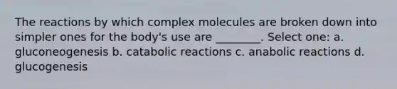 The reactions by which complex molecules are broken down into simpler ones for the body's use are ________. Select one: a. gluconeogenesis b. catabolic reactions c. anabolic reactions d. glucogenesis