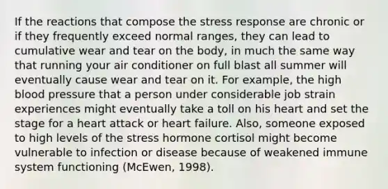 If the reactions that compose the stress response are chronic or if they frequently exceed normal ranges, they can lead to cumulative wear and tear on the body, in much the same way that running your air conditioner on full blast all summer will eventually cause wear and tear on it. For example, the high <a href='https://www.questionai.com/knowledge/kD0HacyPBr-blood-pressure' class='anchor-knowledge'>blood pressure</a> that a person under considerable job strain experiences might eventually take a toll on his heart and set the stage for a heart attack or heart failure. Also, someone exposed to high levels of the stress hormone cortisol might become vulnerable to infection or disease because of weakened immune system functioning (McEwen, 1998).