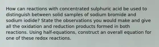 How can reactions with concentrated sulphuric acid be used to distinguish between solid samples of sodium bromide and sodium iodide? State the observations you would make and give all the oxidation and reduction products formed in both reactions. Using half-equations, construct an overall equation for one of these redox reactions.