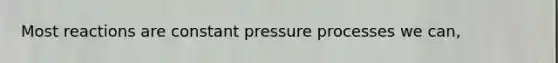 Most reactions are constant pressure processes we can,