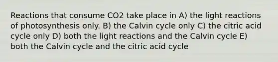 Reactions that consume CO2 take place in A) the <a href='https://www.questionai.com/knowledge/kSUoWrrvoC-light-reactions' class='anchor-knowledge'>light reactions</a> of photosynthesis only. B) the Calvin cycle only C) the citric acid cycle only D) both the light reactions and the Calvin cycle E) both the Calvin cycle and the citric acid cycle