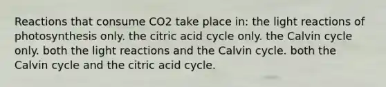 Reactions that consume CO2 take place in: the light reactions of photosynthesis only. the citric acid cycle only. the Calvin cycle only. both the light reactions and the Calvin cycle. both the Calvin cycle and the citric acid cycle.