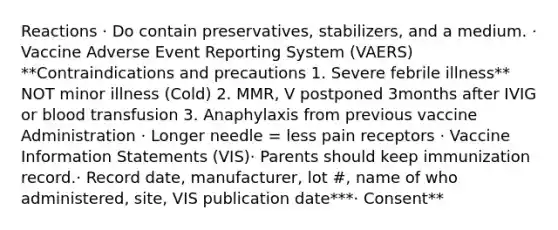 Reactions​ · Do contain preservatives, stabilizers, and a medium​. · Vaccine Adverse Event Reporting System (VAERS)​**Contraindications and precautions ​1. Severe febrile illness** NOT minor illness (Cold) 2. MMR, V postponed 3months after IVIG or blood transfusion 3. Anaphylaxis from previous vaccine​ Administration​ · Longer needle = less pain receptors ​· Vaccine Information Statements (VIS)​· Parents should keep immunization record​.· Record date, manufacturer, lot #, name of who administered, site, VIS publication date​***· Consent**