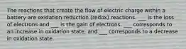 The reactions that create the flow of electric charge within a battery are oxidation-reduction (redox) reactions. ___ is the loss of electrons and ___ is the gain of electrons. ___ corresponds to an increase in oxidation state, and ___ corresponds to a decrease in oxidation state.