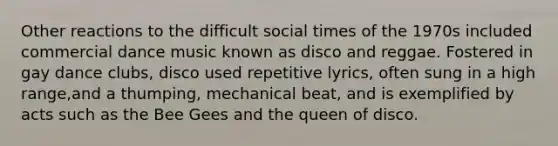 Other reactions to the difficult social times of the 1970s included commercial dance music known as disco and reggae. Fostered in gay dance clubs, disco used repetitive lyrics, often sung in a high range,and a thumping, mechanical beat, and is exemplified by acts such as the Bee Gees and the queen of disco.