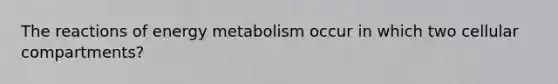 The reactions of energy metabolism occur in which two cellular compartments?