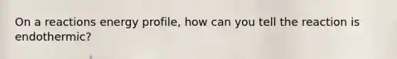 On a reactions energy profile, how can you tell the reaction is endothermic?