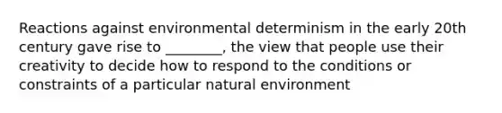 Reactions against environmental determinism in the early 20th century gave rise to ________, the view that people use their creativity to decide how to respond to the conditions or constraints of a particular natural environment